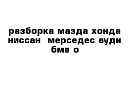 разборка мазда хонда ниссан  мерседес ауди бмв о